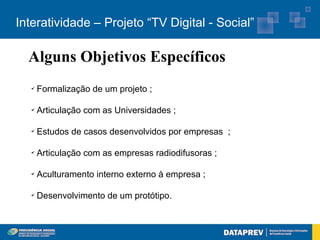 Interatividade – Projeto “TV Digital - Social”

  Alguns Objetivos Específicos
   ✔
       Formalização de um projeto ;

   ✔
       Articulação com as Universidades ;

   ✔
       Estudos de casos desenvolvidos por empresas ;

   ✔
       Articulação com as empresas radiodifusoras ;

   ✔
       Aculturamento interno externo à empresa ;

   ✔
       Desenvolvimento de um protótipo.
 
