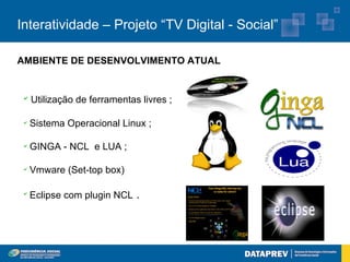Interatividade – Projeto “TV Digital - Social”

AMBIENTE DE DESENVOLVIMENTO ATUAL


 ✔
     Utilização de ferramentas livres ;

 ✔
     Sistema Operacional Linux ;

 ✔
     GINGA - NCL e LUA ;

 ✔
     Vmware (Set-top box)

 ✔
     Eclipse com plugin NCL .
 