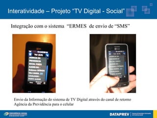 Interatividade – Projeto “TV Digital - Social”

 Integração com o sistema “ERMES de envio de “SMS”




  Envio da Informação do sistema de TV Digital através do canal de retorno
  Agência da Previdência para o celular
 