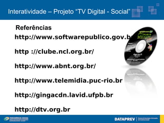 Interatividade – Projeto “TV Digital - Social”

  Referências
  http://www.softwarepublico.gov.br

  http ://clube.ncl.org.br/

  http://www.abnt.org.br/

  http://www.telemidia.puc-rio.br

  http://gingacdn.lavid.ufpb.br

  http://dtv.org.br
 