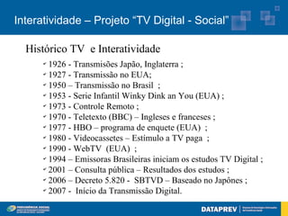 Interatividade – Projeto “TV Digital - Social”

  Histórico TV e Interatividade
      ✔
        1926 - Transmisões Japão, Inglaterra ;
      ✔
        1927 - Transmissão no EUA;
      ✔
        1950 – Transmissão no Brasil ;
      ✔
        1953 - Serie Infantil Winky Dink an You (EUA) ;
      ✔
        1973 - Controle Remoto ;
      ✔
        1970 - Teletexto (BBC) – Ingleses e franceses ;
      ✔
        1977 - HBO – programa de enquete (EUA) ;
      ✔
        1980 - Videocassetes – Estímulo a TV paga ;
      ✔
        1990 - WebTV (EUA) ;
      ✔
        1994 – Emissoras Brasileiras iniciam os estudos TV Digital ;
      ✔
        2001 – Consulta pública – Resultados dos estudos ;
      ✔
        2006 – Decreto 5.820 - SBTVD – Baseado no Japônes ;
      ✔
        2007 - Início da Transmissão Digital.
 