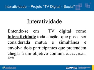 Interatividade – Projeto “TV Digital - Social”



              Interatividade
 Entende-se em        TV digital como
 interatividade toda a ação que possa ser
 considerada mútua e simultânea e
 envolva dois participantes que pretendem
 chegar a um objetivo comum. (Montez e Becker,
 2004)
 