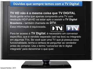 Dúvidas que sempre temos com a TV Digital

             TV HD não é a mesma coisa que TV DIGITAL
             Muita gente acha que apenas comprando uma TV com
             resolução HD/Full-HD vai estar apto a assistir a TV Digital
             Brasileira – também chamada de DTV.
             Essa informação é equivocada.

             Para ter acesso à TV Digital, é necessário um conversor
             específico, que é vendido separado (set top box) ou integrado
             em algumas TVs. Se você quer uma TV que já possua essa
             funcionalidade, tenha a certeza de perguntar ao vendedor
             antes de comprar. Use o termo “conversor de tv digital
             integrado” para denominar o que quer.




Izequiel Norões - 2011
 