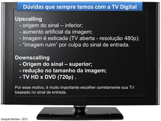 Dúvidas que sempre temos com a TV Digital
           Upscalling
            - origem do sinal – inferior;
            - aumento artificial da imagem;
            - Imagem é esticada (TV aberta - resolução 480p);
            - “Imagem ruim” por culpa do sinal de entrada.

           Downscalling
            - Origem do sinal – superior;
            - redução no tamanho da imagem;
            - TV HD x DVD (720p) .
           Por esse motivo, é muito importante escolher corretamente sua TV
           baseado no sinal de entrada.




Izequiel Norões - 2011
 