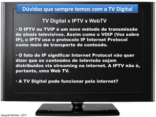 Dúvidas que sempre temos com a TV Digital
                         TV Digital x IPTV x WebTV
            • O IPTV ou TVIP é um novo método de transmissão
            de sinais televisivos. Assim como o VOIP (Voz sobre
            IP), o IPTV usa o protocolo IP Internet Protocol
            como meio de transporte do conteúdo.

            • O fato do IP significar Internet Protocol não quer
            dizer que os conteúdos de televisão sejam
            distribuídos via streaming na internet. A IPTV não é,
            portanto, uma Web TV.

            • A TV Digital pode funcionar pela internet?




Izequiel Norões - 2011
 