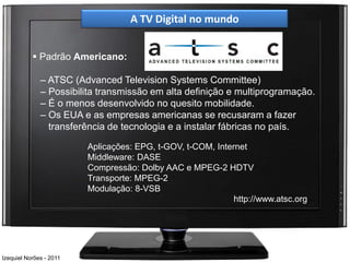 A TV Digital no mundo


            Padrão Americano:

              – ATSC (Advanced Television Systems Committee)
              – Possibilita transmissão em alta definição e multiprogramação.
              – É o menos desenvolvido no quesito mobilidade.
              – Os EUA e as empresas americanas se recusaram a fazer
                transferência de tecnologia e a instalar fábricas no país.

                         Aplicações: EPG, t-GOV, t-COM, Internet
                         Middleware: DASE
                         Compressão: Dolby AAC e MPEG-2 HDTV
                         Transporte: MPEG-2
                         Modulação: 8-VSB
                                                             http://www.atsc.org




Izequiel Norões - 2011
 