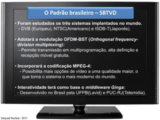 O Padrão brasileiro – SBTVD
           • Foram estudados os três sistemas implantados no mundo.
             - DVB (Europeu), NTSC(Americano) e ISDB-T(Japonês).

           • Adotará a modulação OFDM-BST (Orthogonal frequency-
             division multiplexing):
             - Permite transmissão em multiprogramação, alta definição e
               recepção móvel gratuita.

           • Incorporará a codificação MPEG-4:
              - Possibilita mais opções de vídeo a uma qualidade maior, o
                que torna o sistema o mais moderno do mundo.

           • Interatividade terá como base o middleware Ginga:
             - Desenvolvido no Brasil pela UFPB(Lavid) e PUC-RJ(Telemidia).




Izequiel Norões - 2011
 
