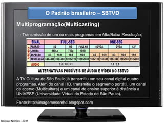 O Padrão brasileiro – SBTVD
            Multiprogramação(Multicasting)
               - Transmissão de um ou mais programas em Alta/Baixa Resolução;




            A TV Cultura de São Paulo já transmitiu em seu canal digital quatro
            programas. Além do canal HD, transmitiu o segmento portátil, um canal
            de acervo (Multicultura) e um canal de ensino superior à distância a
            UNIVESP (Universidade Virtual do Estado de São Paulo).

            Fonte:http://imagemesomhd.blogspot.com



Izequiel Norões - 2011
 