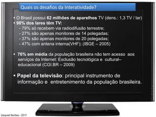 Quais os desafios da Interatividade?

           O Brasil possui 62 milhões de aparelhos TV (dens.: 1,3 TV / lar)
           98% dos lares têm TV:
             - 79% só recebem via radiodifusão terrestre;
             - 27% são apenas monitores de 14 polegadas;
             - 37% são apenas monitores de 20 polegadas;
             - 47% com antena interna(VHF); (IBGE – 2005)

           76% em média da população brasileira não tem acesso aos
            serviços da Internet: Exclusão tecnológica e cultural–
            educacional (CGI.BR – 2009)

           Papel da televisão: principal instrumento de
            informação e entretenimento da população brasileira.




Izequiel Norões - 2011
 