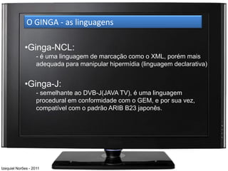 O GINGA - as linguagens

             •Ginga-NCL:
                    - é uma linguagem de marcação como o XML, porém mais
                    adequada para manipular hipermídia (linguagem declarativa)


             •Ginga-J:
                    - semelhante ao DVB-J(JAVA TV), é uma linguagem
                    procedural em conformidade com o GEM, e por sua vez,
                    compatível com o padrão ARIB B23 japonês.




Izequiel Norões - 2011
 