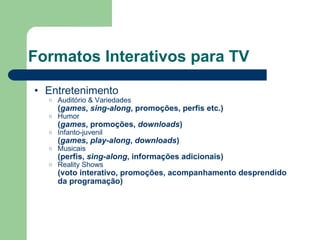 Formatos Interativos para TV Entretenimento Auditório & Variedades ( games ,  sing-along , promoções, perfis etc.) Humor ( games , promoções,  downloads ) Infanto-juvenil ( games ,  play-along ,  downloads ) Musicais (perfis,  sing-along , informações adicionais) Reality Shows (voto interativo, promoções, acompanhamento desprendido da programação) 