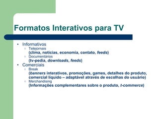 Formatos Interativos para TV Informativos Telejornais (clima, notícias, economia, contato,  feeds ) Documentários (tv-pedia,  downloads ,  feeds ) Comerciais Break ( banners  interativos, promoções, games, detalhes do produto, comercial líquido – adaptável através de escolhas do usuário) Merchandising (Informações complementares sobre o produto,  t-commerce )  