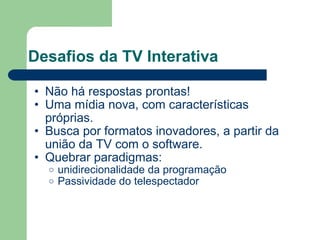 Desafios da TV Interativa Não há respostas prontas! Uma mídia nova, com características próprias. Busca por formatos inovadores, a partir da união da TV com o software. Quebrar paradigmas: unidirecionalidade da programação Passividade do telespectador 
