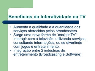 Benefícios da Interatividade na TV Aumenta a qualidade e a quantidade dos serviços oferecidos pelos broadcasters. Surge uma nova forma de “assistir TV”: Interagir com a televisão, utilizando serviços, consultando informações, ou se divertindo com jogos e entretenimento. Integração entre 2 indústrias do entretenimento (Broadcasting e Software) 