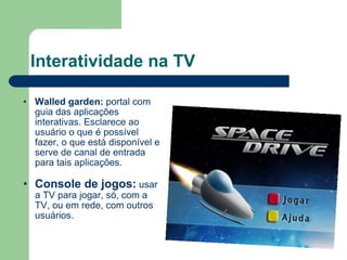 Interatividade na TV Walled garden:  portal com guia das aplicações interativas. Esclarece ao usuário o que é possível fazer, o que está disponível e serve de canal de entrada para tais aplicações. Console de jogos:   usar a TV para jogar, só, com a TV, ou em rede, com outros usuários. 