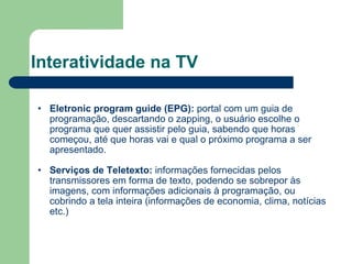 Interatividade na TV Eletronic program guide (EPG):  portal com um guia de programação, descartando o zapping, o usuário escolhe o programa que quer assistir pelo guia, sabendo que horas começou, até que horas vai e qual o próximo programa a ser apresentado. Serviços de Teletexto:  informações fornecidas pelos transmissores em forma de texto, podendo se sobrepor às imagens, com informações adicionais à programação, ou cobrindo a tela inteira (informações de economia, clima, notícias etc.) 