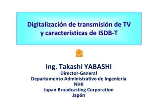 Digitalización de transmisión de TV 
     y características de ISDB‐T



       Ing. Takashi YABASHI
             Director‐General 
 Departamento Administrativo de Ingeniería
                   NHK
      Japan Broadcasting Corporation
                  Japón
 