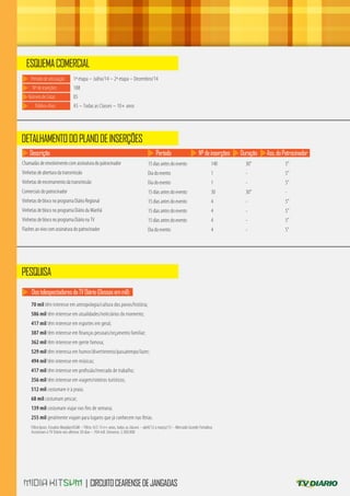 70 mil têm interesse em antropologia/cultura dos povos/história;
586 mil têm interesse em atualidades/noticiários do momento;
417 mil têm interesse em esportes em geral;
387 mil têm interesse em ﬁnanças pessoais/orçamento familiar;
362 mil têm interesse em gente famosa;
529 mil têm interessa em humor/divertimento/passatempo/lazer;
494 mil têm interesse em músicas;
417 mil têm interesse em proﬁssão/mercado de trabalho;
356 mil têm interesse em viagem/roteiros turísticos;
512 mil costumam ir à praia;
68 mil costumam pescar;
139 mil costumam viajar nos ﬁns de semana;
255 mil geralmente viajam para lugares que já conhecem nas férias.
Filtro Ipsos: Estudos Marplan/EGM – Filtro: A/S 13 e+ anos, todas as classes - abril/12 a março/13 – Mercado Grande Fortaleza
Assistiram à TV Diário nos últimos 30 dias – 704 mil. Universo: 2.500.000
70 mil têm interesse em antropologia/cultura dos povos/história;
586 mil têm interesse em atualidades/noticiários do momento;
417 mil têm interesse em esportes em geral;
387 mil têm interesse em ﬁnanças pessoais/orçamento familiar;
362 mil têm interesse em gente famosa;
529 mil têm interessa em humor/divertimento/passatempo/lazer;
494 mil têm interesse em músicas;
417 mil têm interesse em proﬁssão/mercado de trabalho;
356 mil têm interesse em viagem/roteiros turísticos;
512 mil costumam ir à praia;
68 mil costumam pescar;
139 mil costumam viajar nos ﬁns de semana;
255 mil geralmente viajam para lugares que já conhecem nas férias.
Filtro Ipsos: Estudos Marplan/EGM – Filtro: A/S 13 e+ anos, todas as classes - abril/12 a março/13 – Mercado Grande Fortaleza
Assistiram à TV Diário nos últimos 30 dias – 704 mil. Universo: 2.500.000
| CIRCUITOCEARENSEDEJANGADAS
ESQUEMACOMERCIAL
DETALHAMENTODOPLANODEINSERÇÕES
PESQUISA
Períododeveiculação:
Nºdeinserções:
1ª etapa – Julho/14 – 2ª etapa – Dezembro/14
188
NúmerodeCotas:
Público-Alvo:
05
AS – Todas as Classes – 10+ anos
Descrição Período Nºdeinserções Duração Ass.doPatrocinador
Chamadas de envolvimento com assinatura do patrocinador
Vinhetas de abertura da transmissão
Vinhetas de encerramento da transmissão
Comerciais do patrocinador
Vinhetas de bloco no programa Diário Regional
Vinhetas de bloco no programa Diário da Manhã
Vinhetas de bloco no programa Diário na TV
Flashes ao vivo com assinatura do patrocinador
15 dias antes do evento
Dia do evento
Dia do evento
15 dias antes do evento
15 dias antes do evento
15 dias antes do evento
15 dias antes do evento
Dia do evento
140
1
1
30
4
4
4
4
30”
-
-
30”
-
-
-
-
5”
5”
5”
-
5”
5”
5”
5”
DostelespectadoresdaTVDiário(Dessasemmil):
 