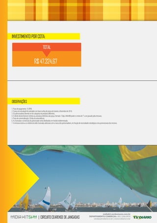 1.Prazodepagamento:15DFM;
2.OpreçodeveiculaçãofoicalculadocombasenalistadepreçosdeJaneiroaDezembrode2014;
3.Ospatrocinadoresdeverãoserdecategoriasdeprodutosdiferentes;
4.Oclientedeveráfornecervinhetaouassinaturaeletrônicadaspeças,formato:72dpi,640x480pixelseotextode5”asergravadopelaemissora;
5.Prazodecomercialização:30diasdeantecedência;
6.Aschamadasecomerciaisdopatrocinadorserãodistribuídosemhorárioindeterminado;
7.Aemissorareserva-seodireitodeexibirchamadasadicionaissemamarcadospatrocinadores,emfunçãodenecessidadesestratégicase/oupromocionaisdosmesmos.
midiakit.verdesmares.com.br
DEPARTAMENTO COMERCIAL: (85) 3266.9970
vendas@tvdiario.tv.br | www.tvdiario.tv.br
INVESTIMENTOPORCOTA:
OBSERVAÇÕES
| CIRCUITOCEARENSEDEJANGADAS
TOTAL
R$47.324,67
 