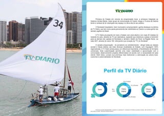Perfil da TV Diário
25 a 39 anos
15 a 24 anos
10 a 14 anos
40 +
anos
41%
6%
20%
32%
Faixa
etária
Sexo
AB
C
DE AB
C
DE
27%
15%
58%
Classe
social
57%
43%
Fonte Ipsos:Estudos Marplan/EGM - outubro/12 a setembro/13 - Assistiram à TV Diário nos últimos 30 dias - 865 mil.Filtro:A/S,10 e +
anos,todas as classes - Mercado Grande Fortaleza.
Primeira do Estado em volume de programação local, a emissora integrada ao
Sistema Verdes Mares, maior grupo de comunicação do Ceará, chega a 15 anos de história
tendo a certeza de ter alcançado seu espaço no dia-a-dia do seu público.
O Nordeste hospitaleiro, bem humorado e empreendedor, ganha destaque na telinha
da TV Diário, que tem como pauta permanente dar visibilidade ao Ceará e a nossa gente nas
demais regiões do Brasil.
A TV Diário já presente em todo o Estado com sinal aberto e em mais 45 cidades do
restante do país, através da TV por assinatura, expande sua cobertura e passa a transmitir
para as demais oito capitais do Nordeste e, também, Belém do Pará, na Região Norte, via
cabo NET, através do canal 183, reforçando sua vocação de “TV do Nordeste”
A variada programação - do jornalismo ao entretenimento - atinge todas as classes
sociais e faixas etárias nas mais diversas localidades do Estado, com linguagem 100%
regionalizada. A TV Diário ainda possui um diferencial importante, a flexibilidade de formatos
comerciais. Esta customização permite uma maior visibilidade e aproximação com a
comunidade, desenvolvendo projetos diferenciados de acordo com a necessidade de cada
cliente. Além disso, cumpre sua premissa mais tradicional: a valorização da cultura local,
costumes e potencialidades do Nordeste.
 