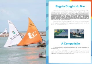 A Competição
Há mais de 30 anos, era lançada em Fortaleza a Regata de Jangadas Dragão do Mar,
competição idealizada pelo comandante Gilberto Aché Pilar, da Escola de Aprendizes
Marinheiros do Ceará, com o objetivo de preservar as jangadas de piúba que estavam
desaparecendo das praias cearenses com a modernização das embarcações de pesca. Em
Fortaleza, precisamente, no dia 21 de julho de 1974, a Regata Dragão do Mar reunia 200
jangadas. A organização era da Sociedade dos Amigos da Marinha e da Sociedade
Promotora de Regatas Dragão do Mar, com o apoio da Marinha, através da Escola de
Aprendizes Marinheiros e da Capitania dos Portos do Ceará. Ocorre que a promoção desta
regata acabou por falta de apoio das empresas.
Desativada há oito anos, a regata Dragão do mar ressurgiu em dezembro de 2009,
como lançamento do Circuito Cearense de Jangadas, evento que pretende não sair mais do
calendário turístico do estado do Ceará.
O Circuito Cearense de Jangadas será realizado no mês de junho em Fortaleza, na
Praia do Mucuripe.
O percurso é a grande atração deste grandioso evento, facilitando o acompanhamento
de todas as provas, contando com cobertura da TV Diário nos principais telejornais de sua
programação, chamadas e transmissão ao vivo do evento.
Regata Dragão do Mar
 