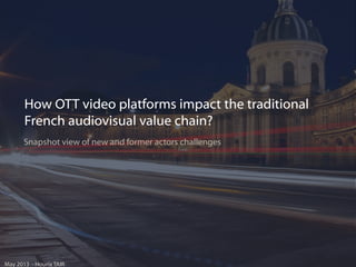 How OTT video platforms impact the traditional
French audiovisual value chain?
Snapshot view of new and former actors challenges

May 2013 - Houria TAIR

 