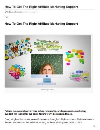 Marketing support
How To Get The Right Affiliate Marketing Support
tvdmexonline.com /marketing-support/
TVD
How To Get The Right Affiliate Marketing Support
Failure is a natural part of true entrepreneurship, and appropriate marketing
support will look after the same failure won’t be repeated twice.
Every single entrepreneur on earth has gone through multiple numbers of failures towards
the success and can live with that as long as the marketing support is in place.
1/3
 