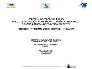 SECRETARÍA DE EDUCACIÓN PÚBLICAUNIDAD DE PLANEACIÓN Y EVALUACIÓN DE POLÍTICAS EDUCATIVASDIRECCIÓN GENERAL DE TELEVISIÓN EDUCATIVACENTRO DE ENTRENAMIENTO DE TELEVISIÓN EDUCATIVA REPORTE DE ENCUESTA POR MUESTREO  PARA USUARIOS DE LA RED EDUSAT Posicionamiento de TV Docencia Reporte 2 Elva Rosa Morales Josefina Magaña Alvaro Cortés Programa de Investigación y Documentación en Comunicación Educativa   