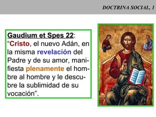 DOCTRINA SOCIAL, 1
Gaudium et Spes 22Gaudium et Spes 22:
“Cristo, el nuevo Adán, en
la misma revelación del
Padre y de su amor, mani-
fiesta plenamente el hom-
bre al hombre y le descu-
bre la sublimidad de su
vocación”.
 