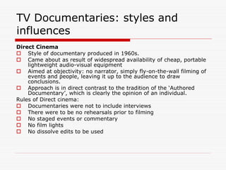 TV Documentaries: styles and
influences
Direct Cinema
    Style of documentary produced in 1960s.
    Came about as result of widespread availability of cheap, portable
    lightweight audio-visual equipment
    Aimed at objectivity: no narrator, simply fly-on-the-wall filming of
    events and people, leaving it up to the audience to draw
    conclusions.
    Approach is in direct contrast to the tradition of the ‘Authored
    Documentary’, which is clearly the opinion of an individual.
Rules of Direct cinema:
    Documentaries were not to include interviews
    There were to be no rehearsals prior to filming
    No staged events or commentary
    No film lights
    No dissolve edits to be used
 