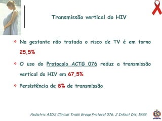 Transmissão vertical do HIV Na gestante não tratada o risco de TV é em torno  25,5% O uso do  Protocolo ACTG 076   reduz a transmissão vertical do HIV em  67,5%   Persistência de  8%  de transmissão Pediatric AIDS Clinical Trials Group Protocol 076. J Infect Dis, 1998  
