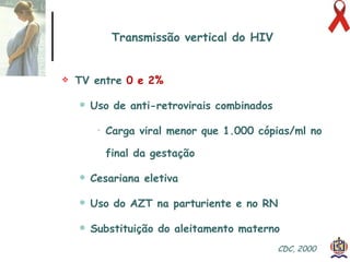 Transmissão vertical do HIV TV entre  0 e 2% Uso de anti-retrovirais combinados Carga viral menor que 1.000 cópias/ml no final da gestação  Cesariana eletiva Uso do AZT na parturiente e no RN Substituição do aleitamento materno CDC, 2000  