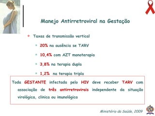 Manejo Antirretroviral na Gestação Taxas de transmissão vertical 20%  na ausência se TARV  10,4%  com AZT monoterapia 3,8%  na terapia dupla 1,2%   na terapia tripla Toda  GESTANTE  infectada pelo  HIV  deve receber  TARV  com associação de  três antirretrovirais  independente da situação virológica, clinica ou imunológica Ministério da Saúde, 2009  