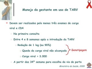 Manejo da gestante em uso de TARV Devem ser realizados pelo menos três exames de carga viral e CD4  Na primeira consulta Entre 4 e 8 semanas após a introdução da TARV Redução de 1 log (ou 90%) Queda da carga viral não alcançada Carga viral > 3.000 A partir das 34º semana para escolha da via de parto Genotipagem Ministério da Saúde, 2009  