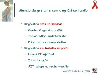 Manejo da gestante com diagnóstico tardio Diagnóstico  após 36 semanas   Coletar Carga viral e CD4 Iniciar TARV imediatamente Priorizar a cesariana eletiva Diagnóstico  em trabalho de parto   Usar AZT injetável Inibir lactação AZT xarope ao recém-nascido Ministério da Saúde, 2009  