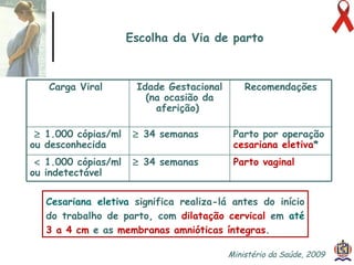 Escolha da Via de parto Cesariana eletiva   significa realiza-lá antes do início do trabalho de parto, com  dilatação cervical  em  até  3 a 4 cm  e as  membranas amnióticas íntegras .   Ministério da Saúde, 2009  Carga Viral   Idade Gestacional (na ocasião da aferição)   Recomendações    1.000 cópias/ml ou desconhecida      34 semanas   Parto por operação  cesariana eletiva *    1.000 cópias/ml ou indetectável      34 semanas   Parto vaginal   