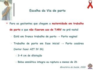 Para as gestantes que chegam a  maternidade em trabalho   de parto  e que  não fizeram uso de TARV  no pré-natal  Está em franco trabalho de parto -> Parto vaginal Trabalho de parto em fase inicial -> Parto cesárea   (tentar fazer AZT IV 3h) 3-4 cm de dilatação Bolsa amniótica integra ou ruptura a menos de 2h Escolha da Via de parto Ministério da Saúde, 2009  