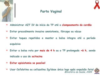 Administrar AZT IV do início do TP até o   clampeamento do cordão Evitar procedimento invasivo amniotomia, fórcepe ou vácuo Evitar toques repetidos e manter a bolsa integra até o período expulsivo Evitar a bolsa rota por   mais de 4 h  ou o TP prolongado   +6 h , sendo indicado o uso de  ocitocina Evitar episiotomia se possível Usar Cefalotina ou cefazolina 2g/dose única logo após expulsão fetal Parto Vaginal Ministério da Saúde, 2009  