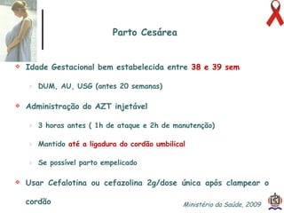 Idade Gestacional bem estabelecida entre   38 e 39 sem DUM, AU, USG (antes 20 semanas) Administração do AZT injetável 3 horas antes  ( 1h de ataque e 2h de manutenção) Mantido   até a ligadura do cordão umbilical Se possível parto empelicado Usar Cefalotina ou cefazolina 2g/dose única após clampear o cordão Parto Cesárea Ministério da Saúde, 2009  