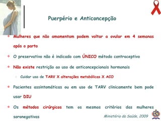 Mulheres que não amamentam podem voltar a ovular em 4 semanas após o parto O preservativo não é indicado com  ÚNICO  método contraceptivo Não existe  restrição ao uso de anticoncepcionais hormonais Cuidar uso de  TARV X alterações metabólicas X ACO  Pacientes assintomáticas ou em uso de TARV clinicamente bem pode usar  DIU Os  métodos cirúrgicos  tem os mesmos critérios das mulheres soronegativas Puerpério e Anticoncepção Ministério da Saúde, 2009  