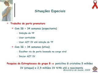 Trabalho de parto prematuro Com IG < 34 semanas (expectante) Inibição do TP Usar corticóide Usar AZT IV até inibição do TP Com IG > 34 semanas (ativa) Escolher via de parto baseada na carga viral Iniciar AZT IV Pesquisa do Estreptococo do grupo B     penicilina G cristalina 5 milhões IV (ataque) e 2,5 milhões IV 4/4h até o nascimento Situações Especiais Ministério da Saúde, 2009  
