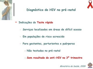 Diagnóstico do HIV no pré-natal Indicações do  Teste rápido   Serviços localizados em áreas de difícil acesso Em populações de risco acrescido Para gestantes, parturientes e puérperas Não testadas no pré-natal Sem resultado do anti-HIV no 3º trimestre Ministério da Saúde, 2009  