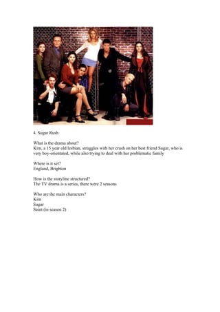 4. Sugar Rush

What is the drama about?
Kim, a 15 year old lesbian, struggles with her crush on her best friend Sugar, who is
very boy-orientated, while also trying to deal with her problematic family

Where is it set?
England, Brighton

How is the storyline structured?
The TV drama is a series, there were 2 seasons

Who are the main characters?
Kim
Sugar
Saint (in season 2)
 