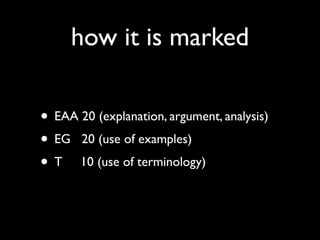 how it is marked

• EAA 20 (explanation, argument, analysis)
• EG 20 (use of examples)
• T 10 (use of terminology)
 