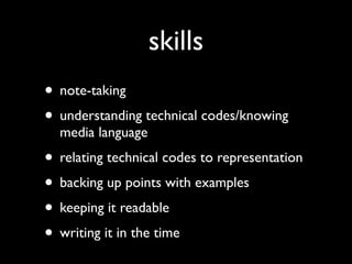 skills
• note-taking
• understanding technical codes/knowing
  media language
• relating technical codes to representation
• backing up points with examples
• keeping it readable
• writing it in the time
 