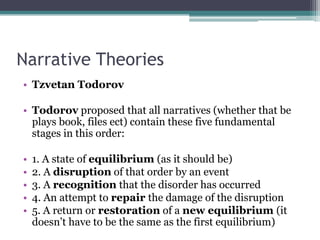 Narrative Theories
• Tzvetan Todorov
• Todorov proposed that all narratives (whether that be
plays book, files ect) contain these five fundamental
stages in this order:
• 1. A state of equilibrium (as it should be)
• 2. A disruption of that order by an event
• 3. A recognition that the disorder has occurred
• 4. An attempt to repair the damage of the disruption
• 5. A return or restoration of a new equilibrium (it
doesn’t have to be the same as the first equilibrium)
 