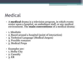 Medical
• A medical drama is a television program, in which events
center upon a hospital, an ambulance staff, or any medical
environment. The main conventions of a medical drama:
• 1. Idealistic
• 2. Based around a hospital (point of interaction)
• 3. Technical Language (Medical Jargon)
• 4. Possible romance
• 5. Medical Props
• Examples are:
• 1. Holby City
• 2. Casualty
• 3. ER
 