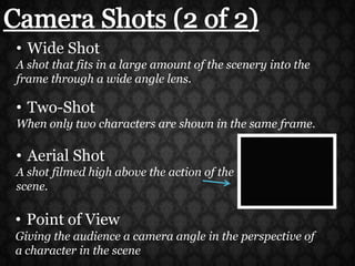 Camera Shots (2 of 2)Wide ShotA shot that fits in a large amount of the scenery into the frame through a wide angle lens.Two-ShotWhen only two characters are shown in the same frame.Aerial ShotA shot filmed high above the action of the scene.Point of View Giving the audience a camera angle in the perspective of a character in the scene