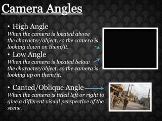 Camera AnglesHigh AngleWhen the camera is located above the character/object, so the camera is looking down on them/it.Low AngleWhen the camera is located below the character/object, so the camera is looking up on them/it.Canted/Oblique AngleWhen the camera is titled left or right to give a different visual perspective of the scene.