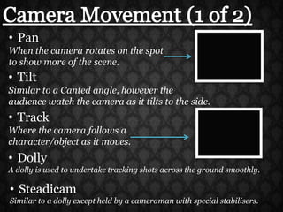 Camera Movement (1 of 2)PanWhen the camera rotates on the spot to show more of the scene.TiltSimilar to a Canted angle, however the audience watch the camera as it tilts to the side.TrackWhere the camera follows a character/object as it moves.DollyA dolly is used to undertake tracking shots across the ground smoothly.SteadicamSimilar to a dolly except held by a cameraman with special stabilisers.